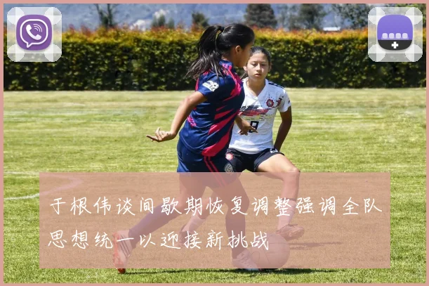 于根伟谈间歇期恢复调整强调全队思想统一以迎接新挑战