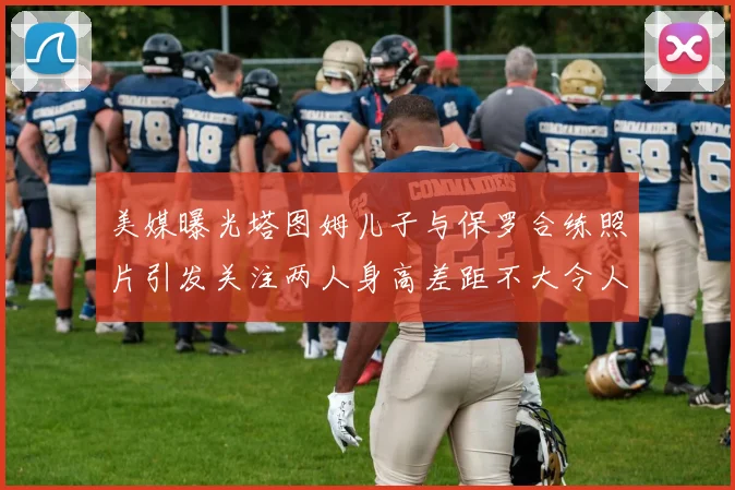 美媒曝光塔图姆儿子与保罗合练照片引发关注两人身高差距不大令人惊讶