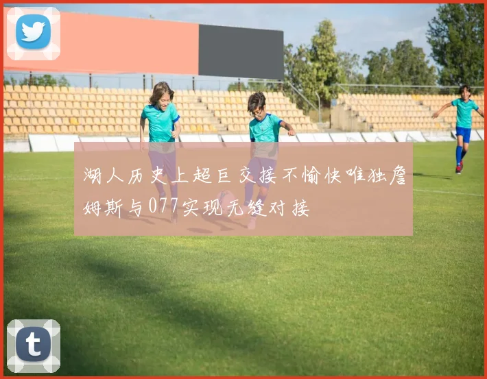 湖人历史上超巨交接不愉快唯独詹姆斯与077实现无缝对接