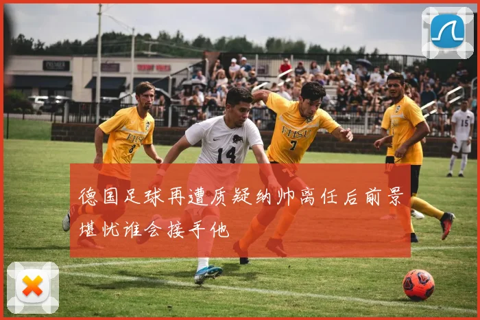 德国足球再遭质疑纳帅离任后前景堪忧谁会接手他