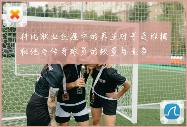 科比职业生涯中的真正对手是谁揭秘他与传奇球员的较量与竞争