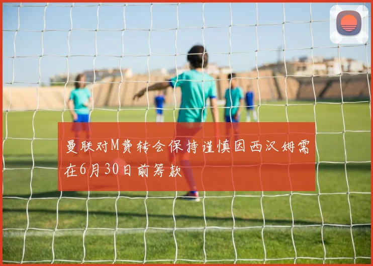 曼联对M费转会保持谨慎因西汉姆需在6月30日前筹款