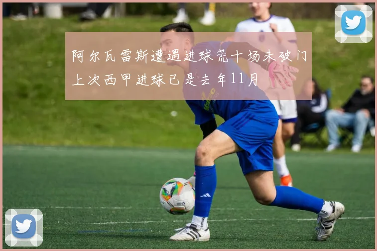 阿尔瓦雷斯遭遇进球荒十场未破门上次西甲进球已是去年11月