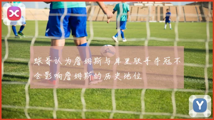 球哥认为詹姆斯与库里联手夺冠不会影响詹姆斯的历史地位
