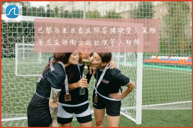 巴黎与里尔首发阵容揭晓登贝莱维蒂尼亚领衔出战杜埃等人助阵