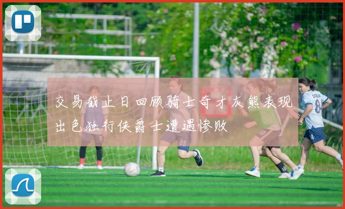 交易截止日回顾骑士奇才灰熊表现出色独行侠爵士遭遇惨败