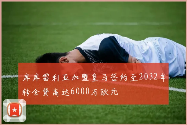 库库雷利亚加盟皇马签约至2032年转会费高达6000万欧元