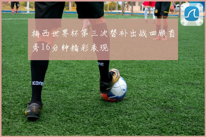 梅西世界杯第三次替补出战回顾首秀16分钟精彩表现