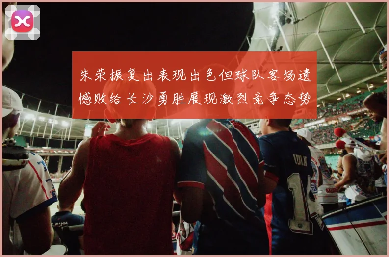 朱荣振复出表现出色但球队客场遗憾败给长沙勇胜展现激烈竞争态势