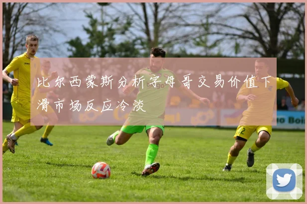 比尔西蒙斯分析字母哥交易价值下滑市场反应冷淡