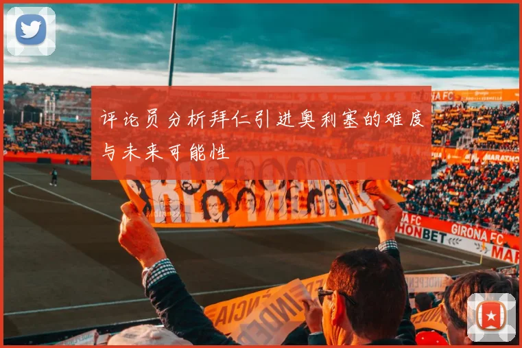 评论员分析拜仁引进奥利塞的难度与未来可能性