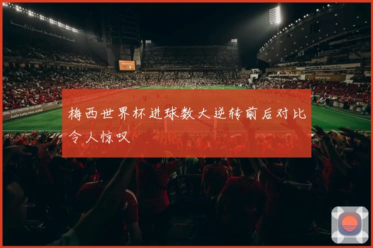 梅西世界杯进球数大逆转前后对比令人惊叹
