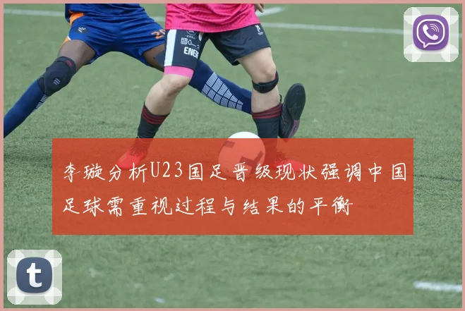 李璇分析U23国足晋级现状强调中国足球需重视过程与结果的平衡