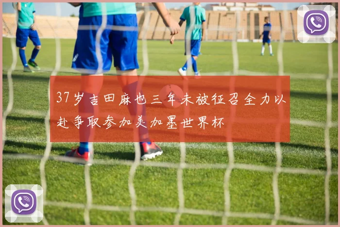 37岁吉田麻也三年未被征召全力以赴争取参加美加墨世界杯