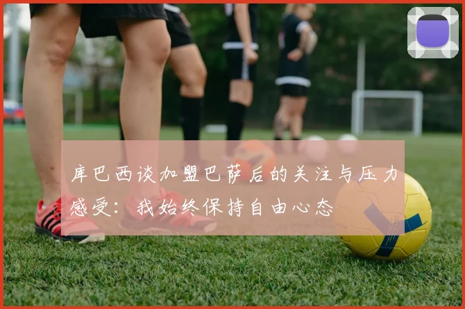 库巴西谈加盟巴萨后的关注与压力感受：我始终保持自由心态