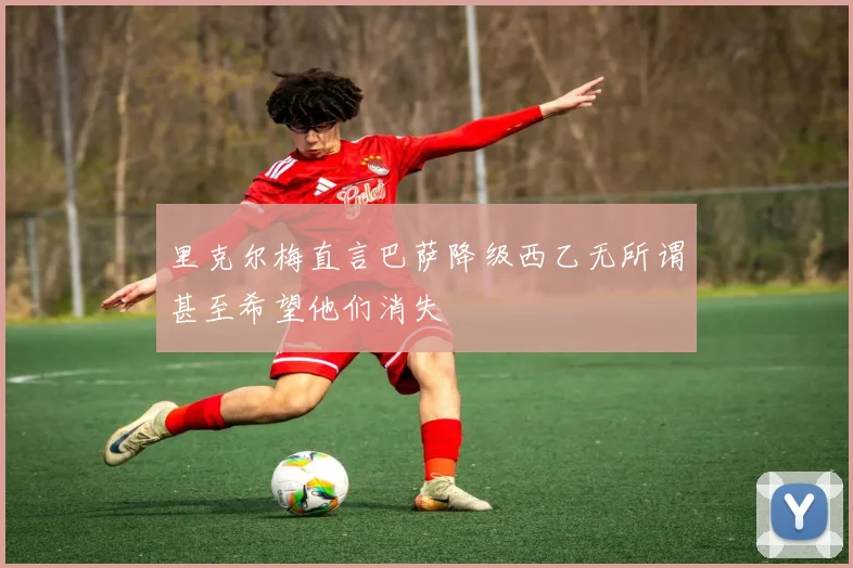 里克尔梅直言巴萨降级西乙无所谓甚至希望他们消失