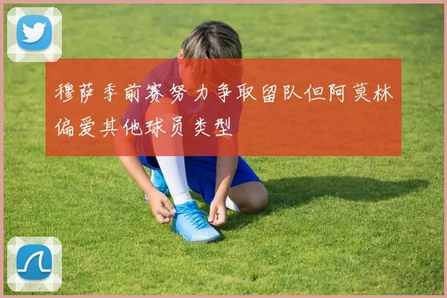 穆萨季前赛努力争取留队但阿莫林偏爱其他球员类型