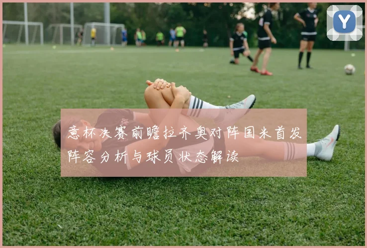 意杯决赛前瞻拉齐奥对阵国米首发阵容分析与球员状态解读
