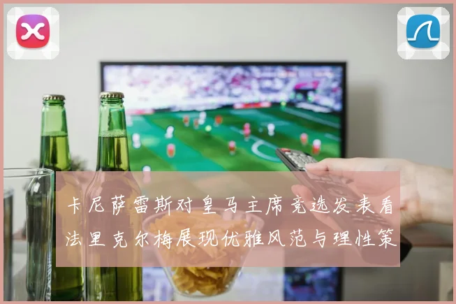卡尼萨雷斯对皇马主席竞选发表看法里克尔梅展现优雅风范与理性策略