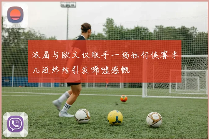 浓眉与欧文仅联手一场独行侠赛季几近终结引发唏嘘感慨