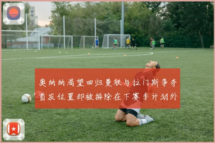 奥纳纳渴望回归曼联与拉门斯争夺首发位置却被排除在下赛季计划外