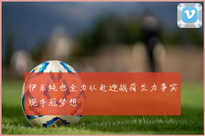 伊东纯也全力以赴迎战荷兰力争实现夺冠梦想